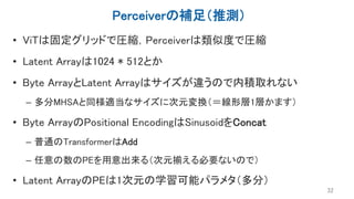 Perceiverの補足（推測）
• ViTは固定グリッドで圧縮，Perceiverは類似度で圧縮
• Latent Arrayは1024 * 512とか
• Byte ArrayとLatent Arrayはサイズが違うので内積取れない
– 多分MHSAと同様適当なサイズに次元変換（＝線形層1層かます）
• Byte ArrayのPositional EncodingはSinusoidをConcat
– 普通のTransformerはAdd
– 任意の数のPEを用意出来る（次元揃える必要ないので）
• Latent ArrayのPEは1次元の学習可能パラメタ（多分）
32
 