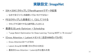 実験設定：ImageNet
• 224×224にクロップしてRandAugmentでデータ拡張
– なので全くドメイン知識使ってないわけではない
• PEはクロップした画像を[-1, 1]としてつける
– クロップする前でやると過学習したとのこと
• 最適化はLamb Optimizer + Scheduling
– “Large Batch Optimization for Deep Learning: Training BERT in 76 minutes”
• (Cross Attention + Lattent×6)×8 （合計44Mのパラメタ）
– Cross Attentionは1ヘッドのみ
– Latent Arrayは1024個（それぞれ512次元）
– 最初のCross Attention + Latent以外は重み共有
34
 