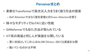 Perceiverまとめ
• 柔軟なTransformerで高次元入力をうまく扱う方法の提案
– Self Attentionではなく潜在変数とのCross Attentionを使う
• 様々なモダリティでSoTAに近い性能
• GANsformerでも似た方法が取られている
• ViT系の実装と同じ人が実装を公開している
– 更に余談としてこの人はGLOM [Hinton, 2021]も実装を公開
– 動いているのかは不明
38
 