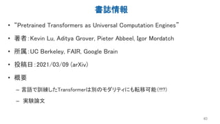 書誌情報
• “Pretrained Transformers as Universal Computation Engines”
• 著者：Kevin Lu, Aditya Grover, Pieter Abbeel, Igor Mordatch
• 所属：UC Berkeley, FAIR, Google Brain
• 投稿日：2021/03/09 (arXiv)
• 概要
– 言語で訓練したTransformerは別のモダリティにも転移可能（!!!?)
– 実験論文
40
 