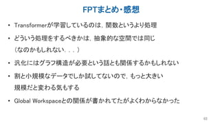 FPTまとめ・感想
• Transformerが学習しているのは，関数というより処理
• どういう処理をするべきかは，抽象的な空間では同じ
（なのかもしれない．．．）
• 汎化にはグラフ構造が必要という話とも関係するかもしれない
• 割と小規模なデータでしか試してないので，もっと大きい
規模だと変わる気もする
• Global Workspaceとの関係が書かれてたがよくわからなかった
48
 