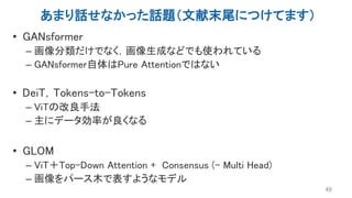 あまり話せなかった話題（文献末尾につけてます）
• GANsformer
– 画像分類だけでなく，画像生成などでも使われている
– GANsformer自体はPure Attentionではない
• DeiT，Tokens-to-Tokens
– ViTの改良手法
– 主にデータ効率が良くなる
• GLOM
– ViT＋Top-Down Attention + Consensus (- Multi Head)
– 画像をパース木で表すようなモデル
49
 