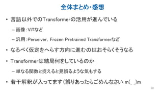 全体まとめ・感想
• 言語以外でのTransformerの活用が進んでいる
– 画像：ViTなど
– 汎用：Perceiver，Frozen Pretrained Transformerなど
• なるべく仮定をへらす方向に進むのはおそらくそうなる
• Transformerは結局何をしているのか
– 単なる関数と捉えると見誤るような気もする
• 若干解釈が入ってます（誤りあったらごめんなさい m(_ _)m
50
 