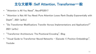 主な文献等：Self Attention, Transformer一般
• “Attention is All You Need”, NeurIPS2017
• “Attention is Not All You Need: Pure Attention Loses Rank Doubly Exponentially with
Depth”, 2021 (arXiv)
• “Do Transformer Modifications Transfer Across Implementations and Applications?”
2021 (arXiv)
• “Transformer Architecture: The Positional Encoding”, Blog
• “Visual Guide to Transformer Neural Networks - (Episode 1) Position Embeddings”,
Youtube
51
 