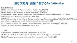 主な文献等：画像に関するSelf Attention
Pure Attention系
(SASA) “Stand-Alone Self-Attention in Vision Models”, NeurIPS2019
(SANs) “Exploring Self-attention for Image Recognition”, CPVR2020
(axial attention) “Axial-DeepLab: Stand-Alone Axial-Attention for Panoptic Segmentation”, ECCV2020
(iGPT) “Generative Pretraining From Pixels”, ICML2020
(ViT) “An Image is Worth 16x16 Words: Transformers for Image Recognition at Scale”. ICLR2021 (DeiT) “Training
data-efficient image transformers & distillation through attention”, arXiv, 2021
(T2T) “Tokens-to-Token ViT: Training Vision Transformers from Scratch on ImageNet”, arXiv, 2021
(Survey) “A Survey on Visual Transformer”, arXiv, 2021
それ以外
(GANsformer) “Generative Adversarial Transformers”, arXiv, 2021
(Bottleneck Transformer) “Bottleneck Transformers for Visual Recognition”, arXiv, 2021
(GLOM) “How to represent part-whole hierarchies in a neural network”, arXiv, 2021
52
 
