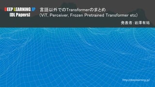DEEP LEARNING JP
[DL Papers]
言語以外でのTransformerのまとめ
(ViT, Perceiver, Frozen Pretrained Transformer etc)
発表者：岩澤有祐
http://deeplearning.jp/
 