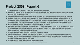 Project 2058: Report 6
McGuinness Institute 12 March 2021 15
Our scenario exercise makes it clear that New Zealand needs to:
1. Be seen to deliver on all of our international agreements and legal obligations under the United
Nations and international law.
2. Design and apply indicators that measure progress in a comprehensive and integrated manner.
3. Identify, investigate, reflect and consider the implications of all available strategic options in an
open and transparent manner. Such an approach will not only deliver the best decisions, but just
as importantly, gain the commitment of New Zealanders to actively deliver on those decisions.
4. Focus more on what is ‘important’ rather than what is ‘urgent’.
5. Respond appropriately, rather than over-react, under-react or not react at all. In periods of crisis,
it will be those who understand not only the change agents, but how they interact over time,
who will be able to deliver positive change.
6. Support and engage in thinking long-term about the future.
7. Develop a dynamic, creative and effective strategy for sustainable development that not only
propels this country into an exceptional position internationally, but does so in such a way that
other countries emulate our practices.
8. In other words, New Zealand must lead by example.
 