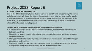Project 2058: Report 6
McGuinness Institute 12 March 2021 16
4.3 What Should We Be Looking For?
One of the difficulties in any future studies work is to identify with any certainty the current
global drivers that will shape the future. Consequently, many futurists keep careful watch,
scanning the present to assess the future. But in practice futurists can use scenarios to do
more than just explore the future; they can create a list of things to watch that indicate
which of the futures is likely to prevail.
Lessons learnt from the scenarios indicate things to watch for include:
• A fortress mentality versus a desire to work with others, both between individuals and
between countries.
• Disparities in wealth, health, education and technological adoption within societies and
between countries.
• The type of leadership style, in particular whether it is proactive and forward thinking or
complacent and reactive.
• The extent to which privacy and secrets are accepted norms in government, or whether
transparency and public accountability are the more common ethic.
 