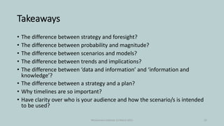Takeaways
• The difference between strategy and foresight?
• The difference between probability and magnitude?
• The difference between scenarios and models?
• The difference between trends and implications?
• The difference between ‘data and information’ and ‘information and
knowledge’?
• The difference between a strategy and a plan?
• Why timelines are so important?
• Have clarity over who is your audience and how the scenario/s is intended
to be used?
McGuinness Institute 12 March 2021 25
 