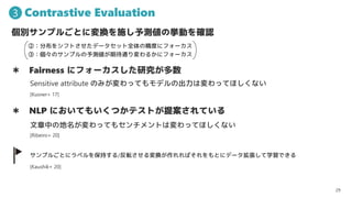 Contrastive Evaluation
29
3
eץ뤴ȤˉQʩyΒӤ_J
 Fairness ˥ե`о
 NLP ˤƤ⤤ĤƥȤ᰸Ƥ
ץ뤴Ȥ˥٥򱣳֤/ܞQФȤ˥ǩ`ѧǤ
Sensitive attribute ΤߤäƤǥγωäƤۤʤ
ڣֲ򥷥եȤǩ`åȫξȤ˥ե`
ۣΥץyڴͨ뤫˥ե`
ФεäƤ⥻ȤωäƤۤʤ
[Kaushik+ 20]
[Ribeiro+ 20]
[Kusner+ 17]
 
