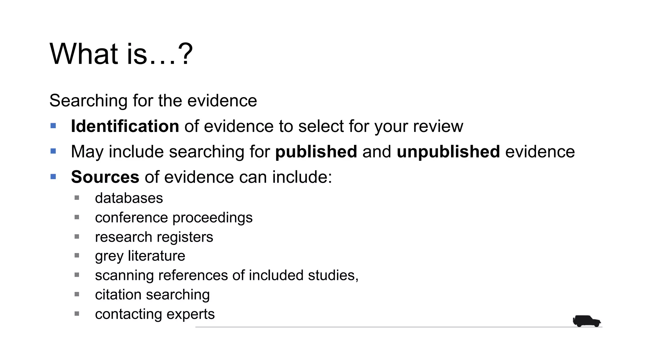 What is…?
Searching for the evidence
§ Identification of evidence to select for your review
§ May include searching for published and unpublished evidence
§ Sources of evidence can include:
§ databases
§ conference proceedings
§ research registers
§ grey literature
§ scanning references of included studies,
§ citation searching
§ contacting experts
 