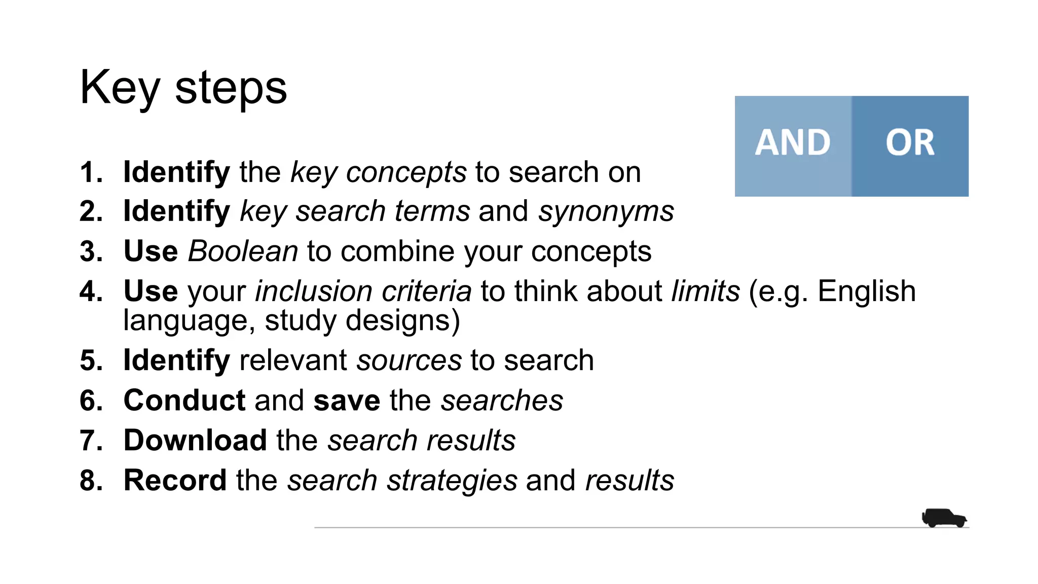 Key steps
1. Identify the key concepts to search on
2. Identify key search terms and synonyms
3. Use Boolean to combine your concepts
4. Use your inclusion criteria to think about limits (e.g. English
language, study designs)
5. Identify relevant sources to search
6. Conduct and save the searches
7. Download the search results
8. Record the search strategies and results
 