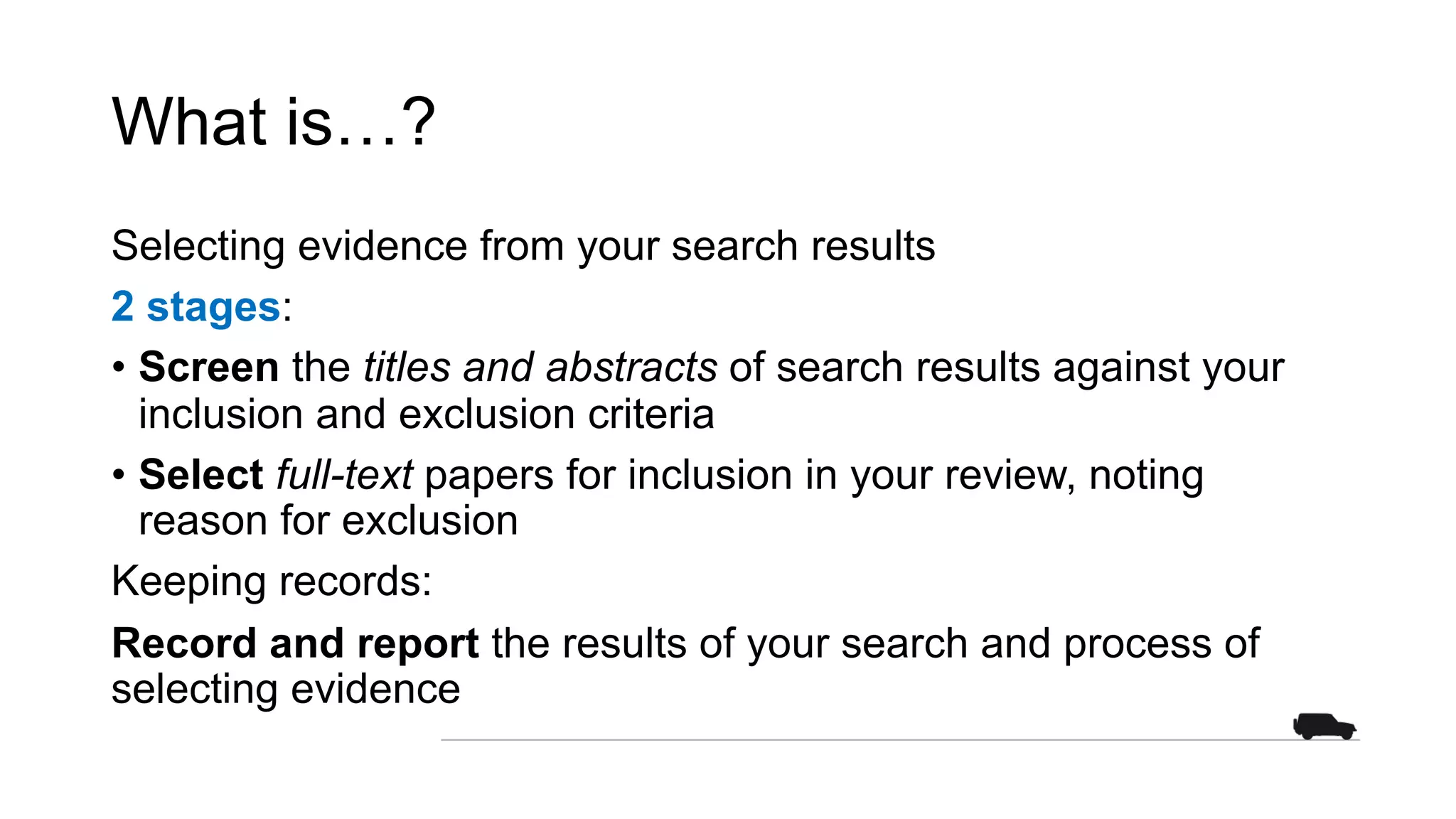 What is…?
Selecting evidence from your search results
2 stages:
• Screen the titles and abstracts of search results against your
inclusion and exclusion criteria
• Select full-text papers for inclusion in your review, noting
reason for exclusion
Keeping records:
Record and report the results of your search and process of
selecting evidence
 