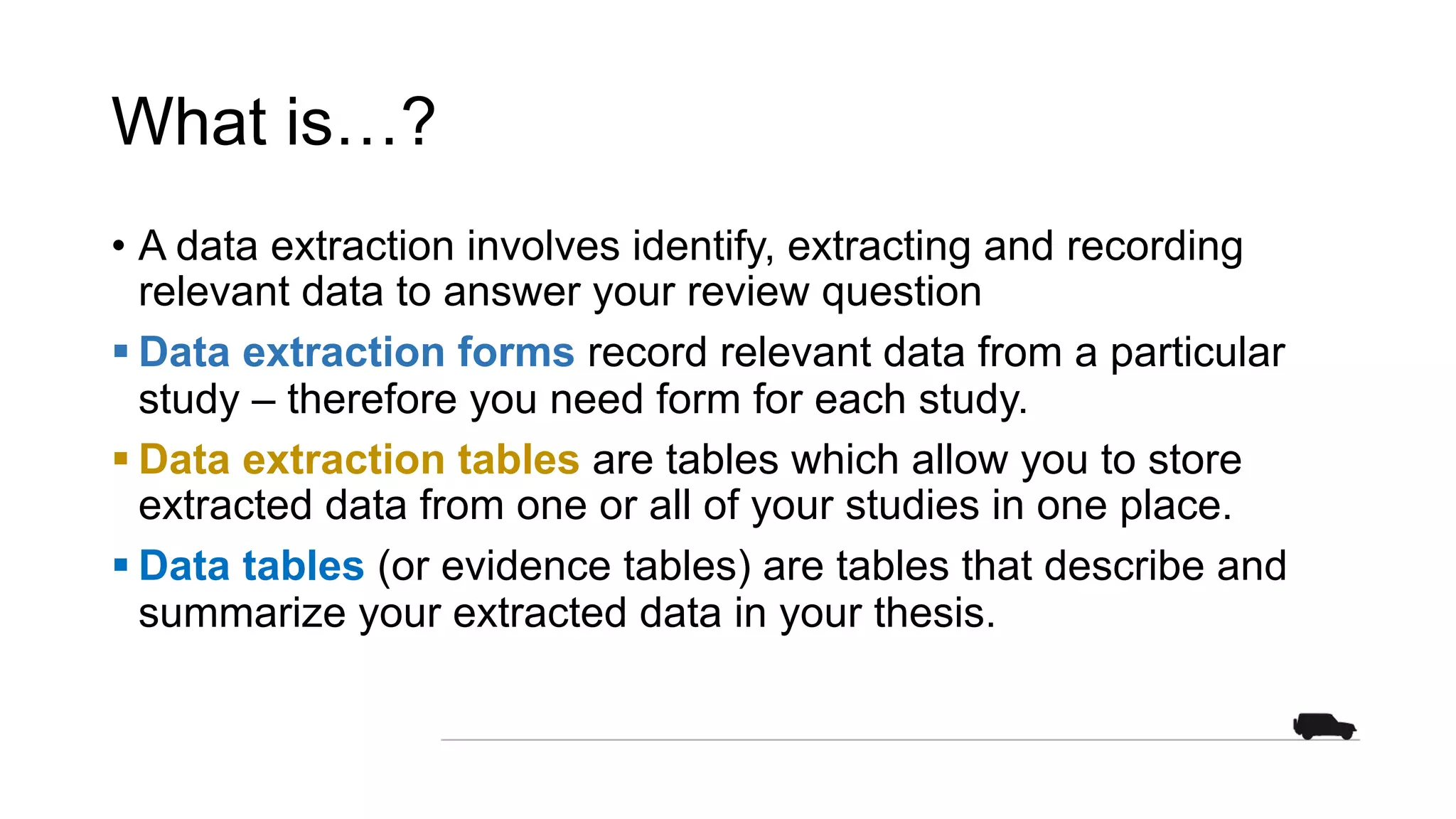 What is…?
• A data extraction involves identify, extracting and recording
relevant data to answer your review question
§ Data extraction forms record relevant data from a particular
study – therefore you need form for each study.
§ Data extraction tables are tables which allow you to store
extracted data from one or all of your studies in one place.
§ Data tables (or evidence tables) are tables that describe and
summarize your extracted data in your thesis.
 