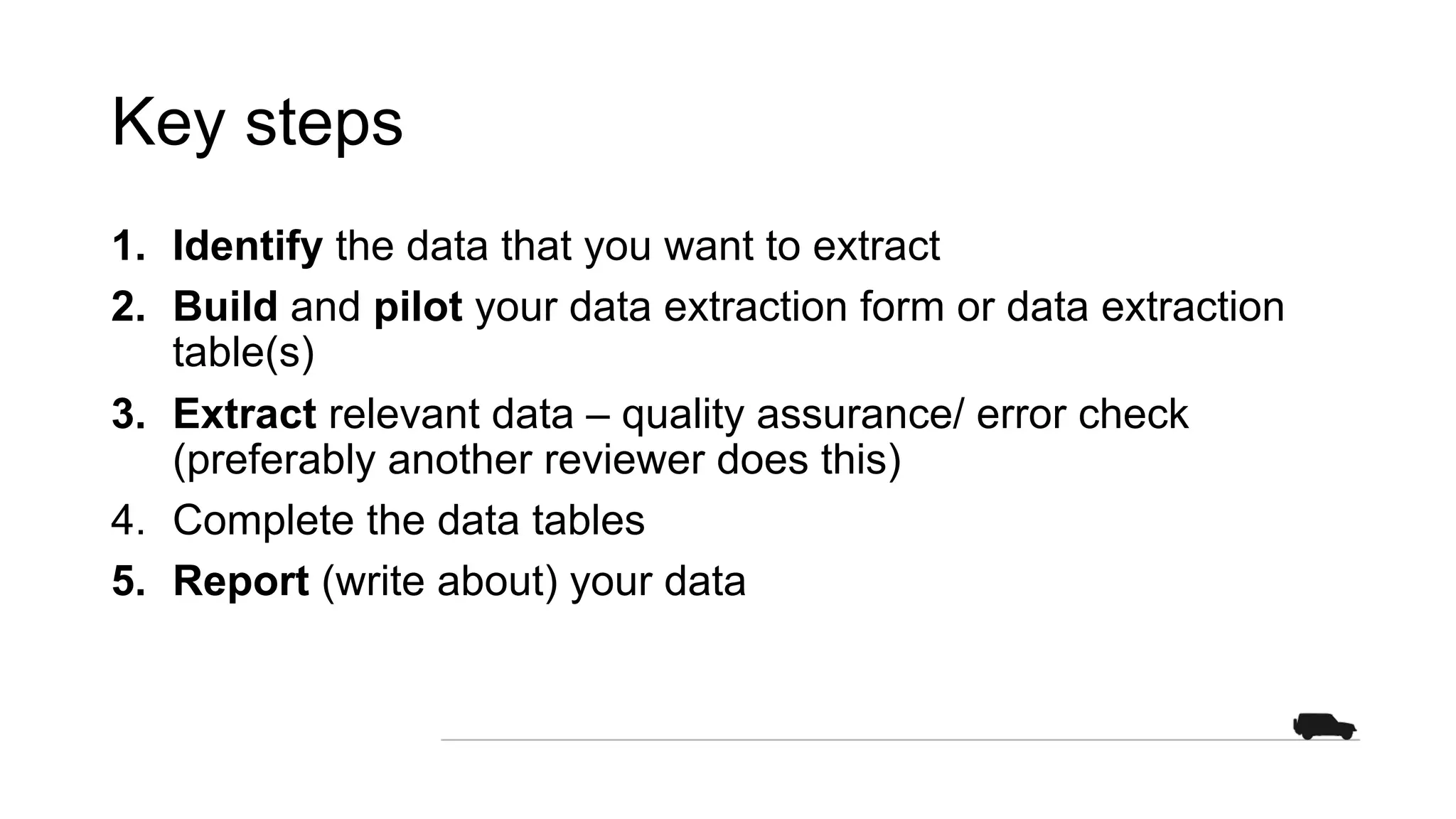 Key steps
1. Identify the data that you want to extract
2. Build and pilot your data extraction form or data extraction
table(s)
3. Extract relevant data – quality assurance/ error check
(preferably another reviewer does this)
4. Complete the data tables
5. Report (write about) your data
 