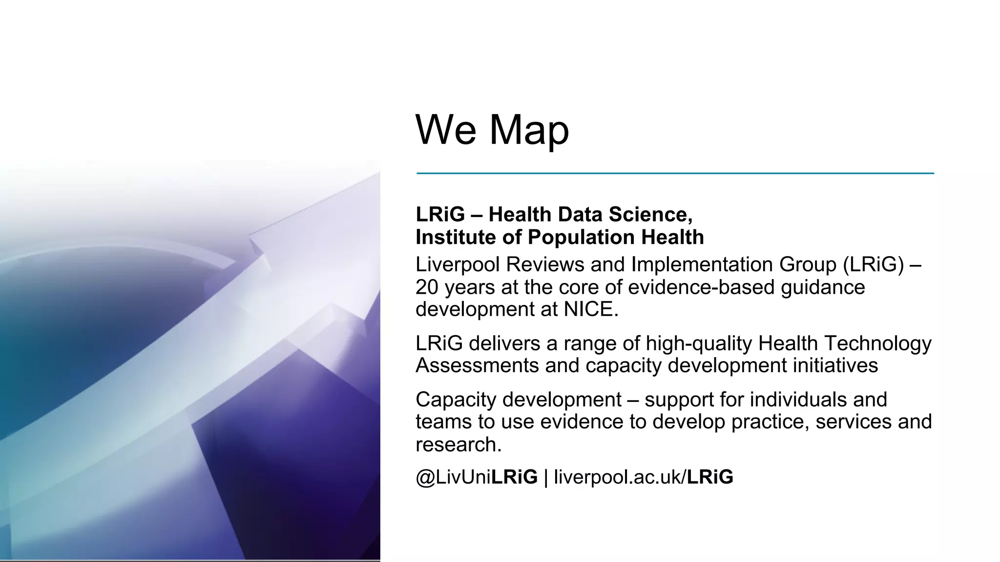 We Map
LRiG – Health Data Science,
Institute of Population Health
Liverpool Reviews and Implementation Group (LRiG) –
20 years at the core of evidence-based guidance
development at NICE.
LRiG delivers a range of high-quality Health Technology
Assessments and capacity development initiatives
Capacity development – support for individuals and
teams to use evidence to develop practice, services and
research.
@LivUniLRiG | liverpool.ac.uk/LRiG
 