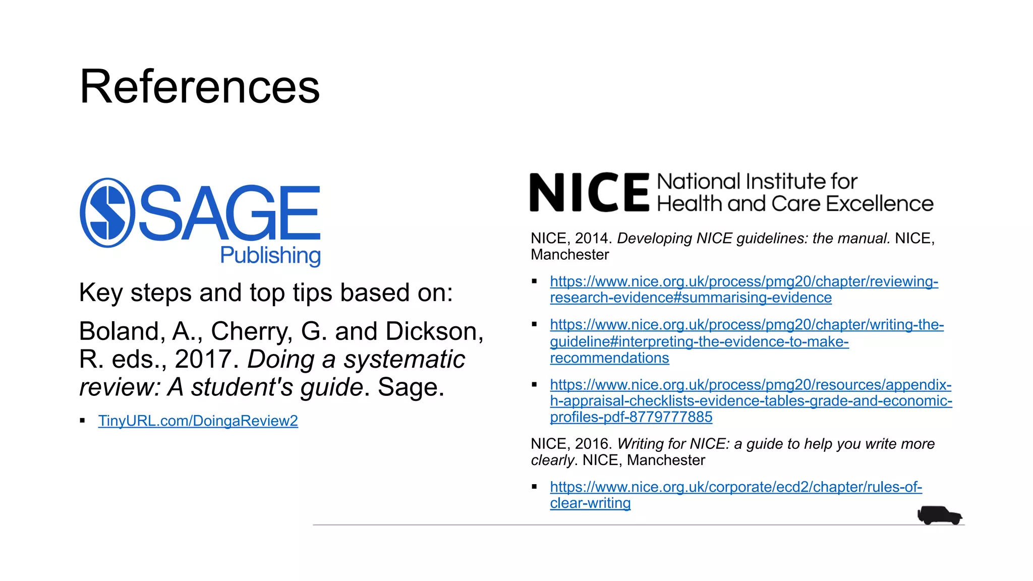 References
Key steps and top tips based on:
Boland, A., Cherry, G. and Dickson,
R. eds., 2017. Doing a systematic
review: A student's guide. Sage.
§ TinyURL.com/DoingaReview2
NICE, 2014. Developing NICE guidelines: the manual. NICE,
Manchester
§ https://www.nice.org.uk/process/pmg20/chapter/reviewing-
research-evidence#summarising-evidence
§ https://www.nice.org.uk/process/pmg20/chapter/writing-the-
guideline#interpreting-the-evidence-to-make-
recommendations
§ https://www.nice.org.uk/process/pmg20/resources/appendix-
h-appraisal-checklists-evidence-tables-grade-and-economic-
profiles-pdf-8779777885
NICE, 2016. Writing for NICE: a guide to help you write more
clearly. NICE, Manchester
§ https://www.nice.org.uk/corporate/ecd2/chapter/rules-of-
clear-writing
 