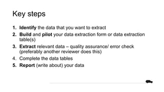 Key steps
1. Identify the data that you want to extract
2. Build and pilot your data extraction form or data extraction
table(s)
3. Extract relevant data – quality assurance/ error check
(preferably another reviewer does this)
4. Complete the data tables
5. Report (write about) your data
 