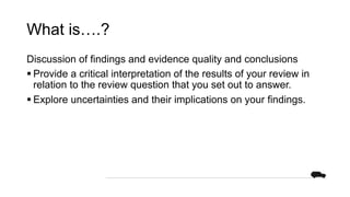 What is….?
Discussion of findings and evidence quality and conclusions
§ Provide a critical interpretation of the results of your review in
relation to the review question that you set out to answer.
§ Explore uncertainties and their implications on your findings.
 