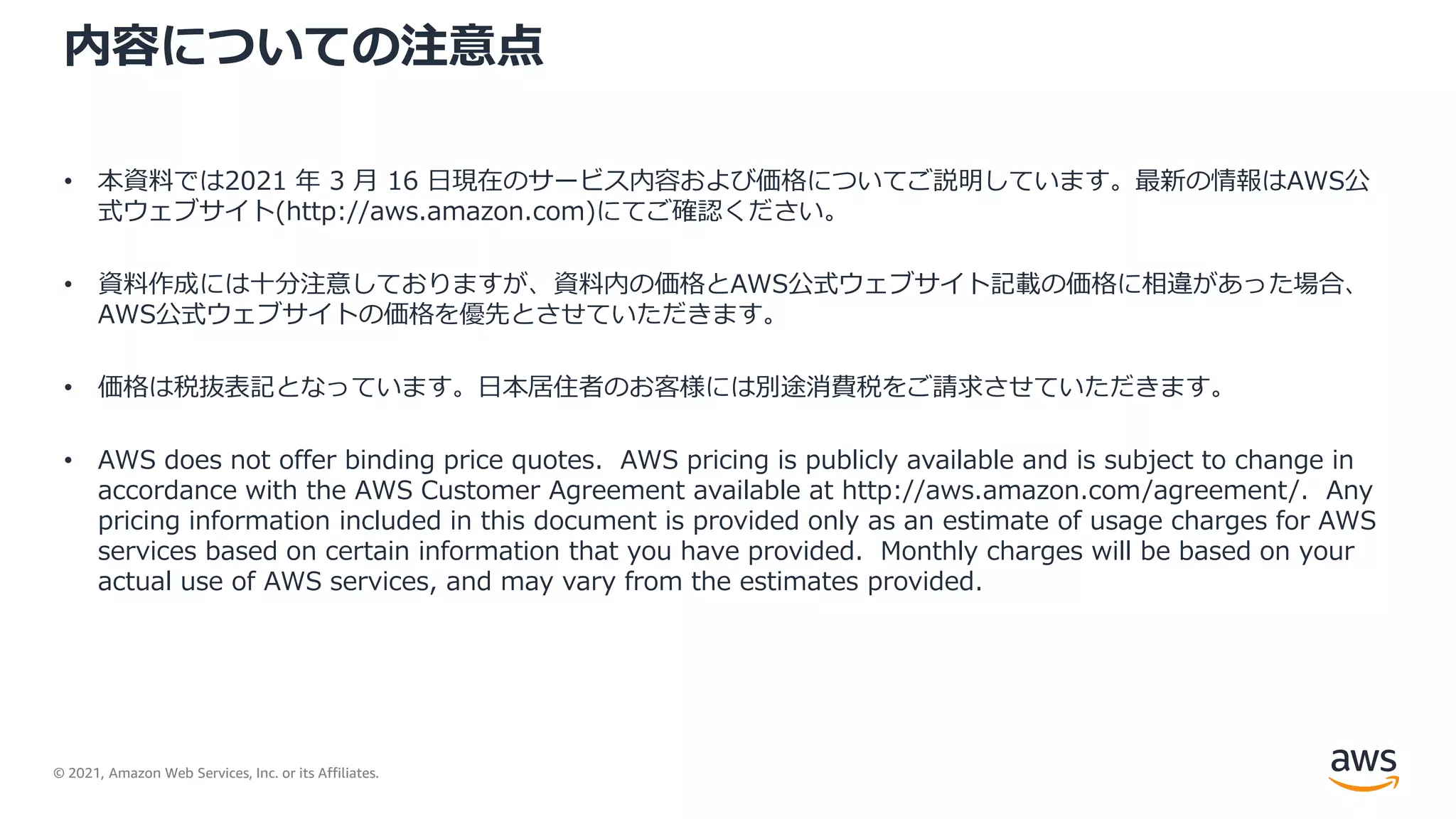 © 2021, Amazon Web Services, Inc. or its Affiliates.
内容についての注意点
• 本資料では2021 年 3 月 16 日現在のサービス内容および価格についてご説明しています。最新の情報はAWS公
式ウェブサイト(http://aws.amazon.com)にてご確認ください。
• 資料作成には十分注意しておりますが、資料内の価格とAWS公式ウェブサイト記載の価格に相違があった場合、
AWS公式ウェブサイトの価格を優先とさせていただきます。
• 価格は税抜表記となっています。日本居住者のお客様には別途消費税をご請求させていただきます。
• AWS does not offer binding price quotes. AWS pricing is publicly available and is subject to change in
accordance with the AWS Customer Agreement available at http://aws.amazon.com/agreement/. Any
pricing information included in this document is provided only as an estimate of usage charges for AWS
services based on certain information that you have provided. Monthly charges will be based on your
actual use of AWS services, and may vary from the estimates provided.
 