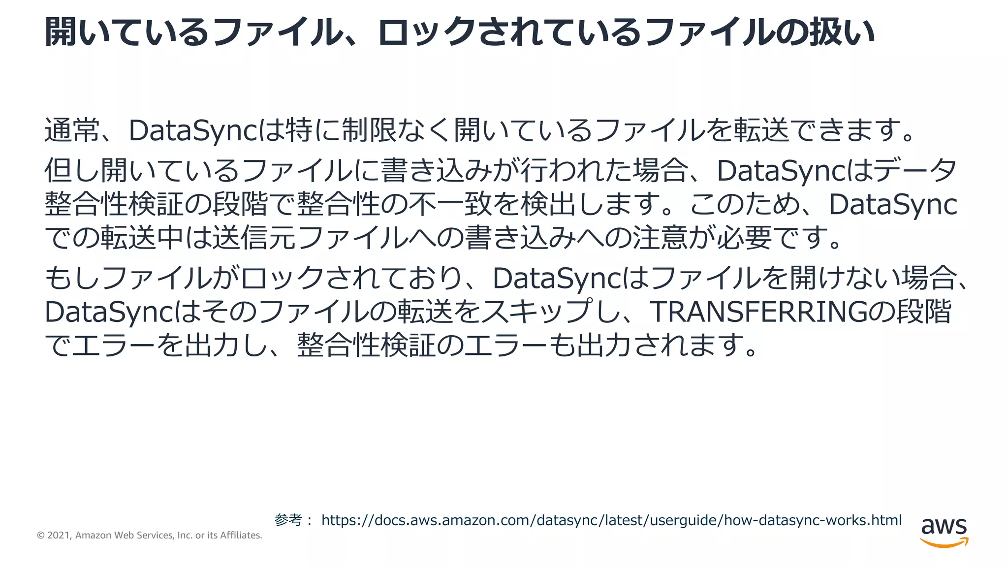 © 2021, Amazon Web Services, Inc. or its Affiliates.
開いているファイル、ロックされているファイルの扱い
通常、DataSyncは特に制限なく開いているファイルを転送できます。
但し開いているファイルに書き込みが行われた場合、DataSyncはデータ
整合性検証の段階で整合性の不一致を検出します。このため、DataSync
での転送中は送信元ファイルへの書き込みへの注意が必要です。
もしファイルがロックされており、DataSyncはファイルを開けない場合、
DataSyncはそのファイルの転送をスキップし、TRANSFERRINGの段階
でエラーを出力し、整合性検証のエラーも出力されます。
参考： https://docs.aws.amazon.com/datasync/latest/userguide/how-datasync-works.html
 