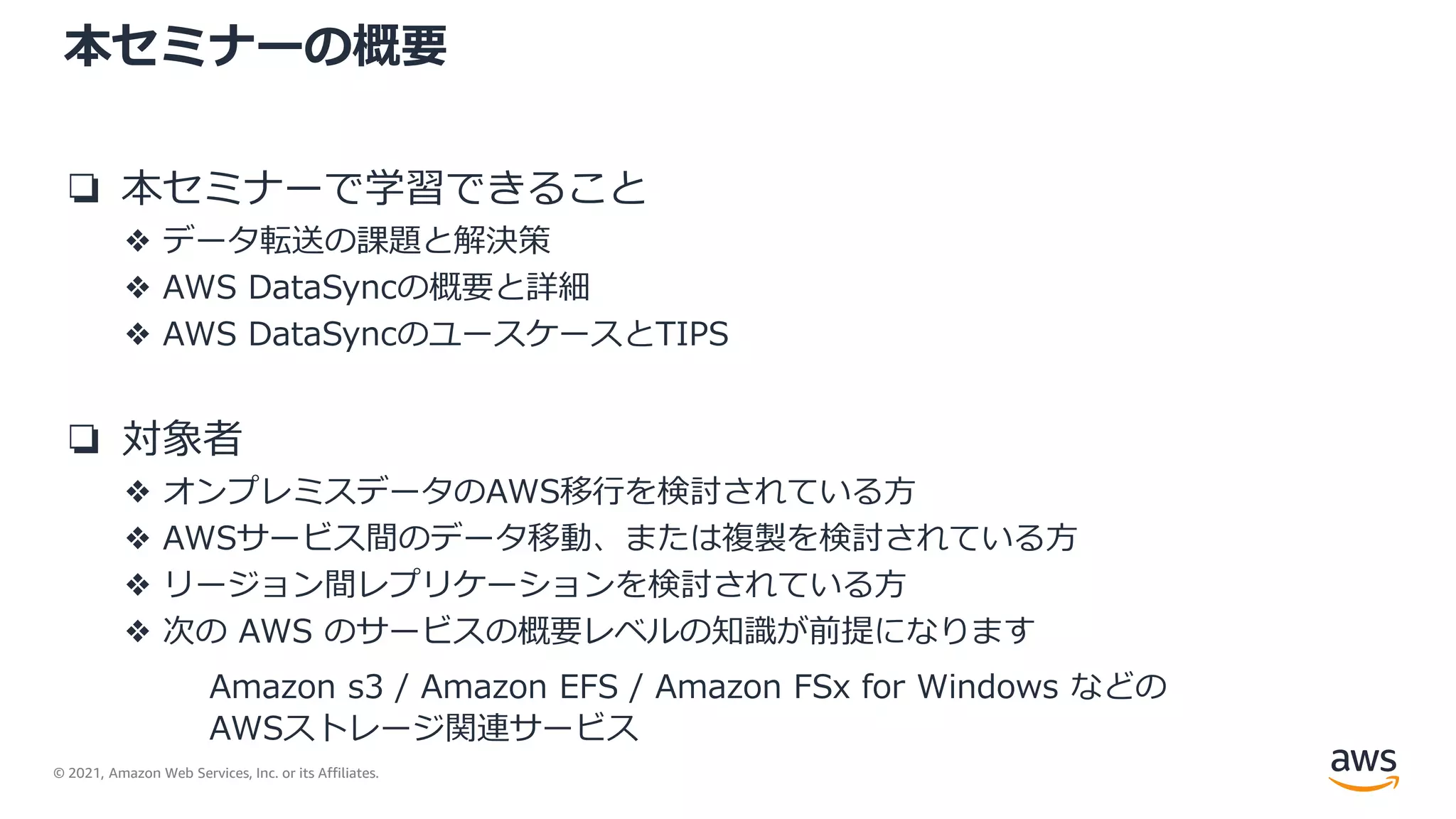© 2021, Amazon Web Services, Inc. or its Affiliates.
本セミナーの概要
❏ 本セミナーで学習できること
❖ データ転送の課題と解決策
❖ AWS DataSyncの概要と詳細
❖ AWS DataSyncのユースケースとTIPS
❏ 対象者
❖ オンプレミスデータのAWS移行を検討されている方
❖ AWSサービス間のデータ移動、または複製を検討されている方
❖ リージョン間レプリケーションを検討されている方
❖ 次の AWS のサービスの概要レベルの知識が前提になります
Amazon s3 / Amazon EFS / Amazon FSx for Windows などの
AWSストレージ関連サービス
 