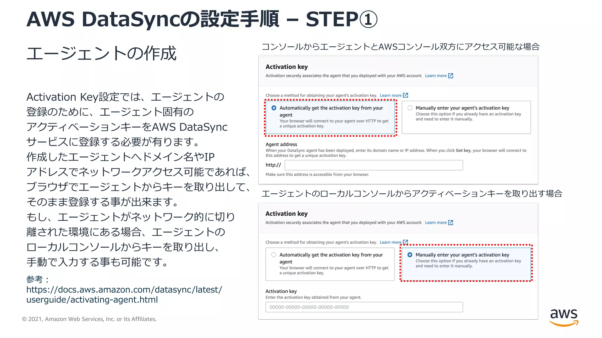 © 2021, Amazon Web Services, Inc. or its Affiliates.
AWS DataSyncの設定手順 – STEP①
エージェントの作成
Activation Key設定では、エージェントの
登録のために、エージェント固有の
アクティベーションキーをAWS DataSync
サービスに登録する必要が有ります。
作成したエージェントへドメイン名やIP
アドレスでネットワークアクセス可能であれば、
ブラウザでエージェントからキーを取り出して、
そのまま登録する事が出来ます。
もし、エージェントがネットワーク的に切り
離された環境にある場合、エージェントの
ローカルコンソールからキーを取り出し、
手動で入力する事も可能です。
コンソールからエージェントとAWSコンソール双方にアクセス可能な場合
エージェントのローカルコンソールからアクティベーションキーを取り出す場合
参考：
https://docs.aws.amazon.com/datasync/latest/
userguide/activating-agent.html
 