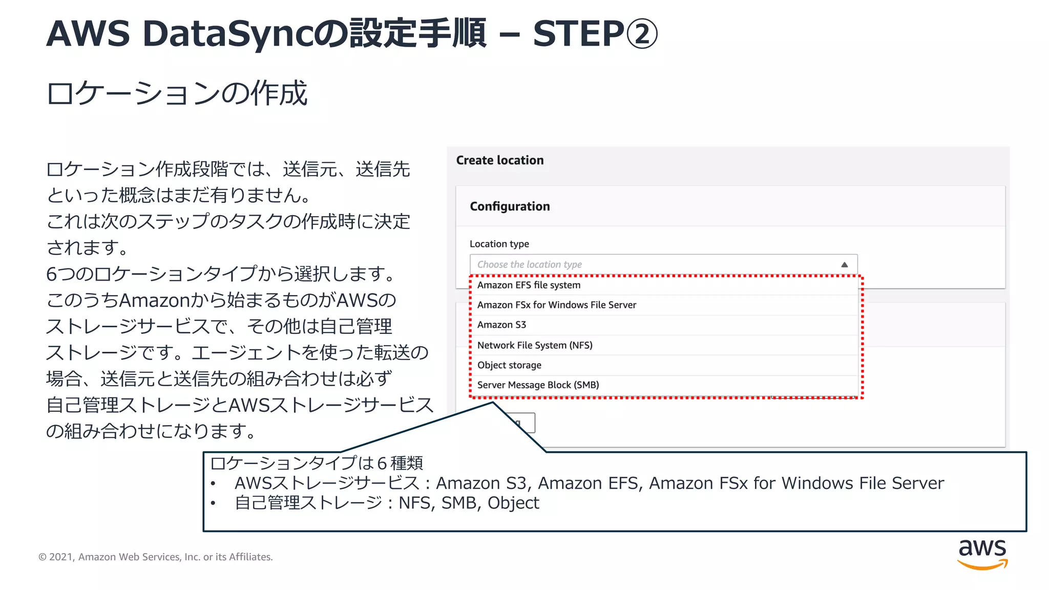 © 2021, Amazon Web Services, Inc. or its Affiliates.
AWS DataSyncの設定手順 – STEP②
ロケーションの作成
ロケーション作成段階では、送信元、送信先
といった概念はまだ有りません。
これは次のステップのタスクの作成時に決定
されます。
6つのロケーションタイプから選択します。
このうちAmazonから始まるものがAWSの
ストレージサービスで、その他は自己管理
ストレージです。エージェントを使った転送の
場合、送信元と送信先の組み合わせは必ず
自己管理ストレージとAWSストレージサービス
の組み合わせになります。
ロケーションタイプは６種類
• AWSストレージサービス：Amazon S3, Amazon EFS, Amazon FSx for Windows File Server
• 自己管理ストレージ：NFS, SMB, Object
 