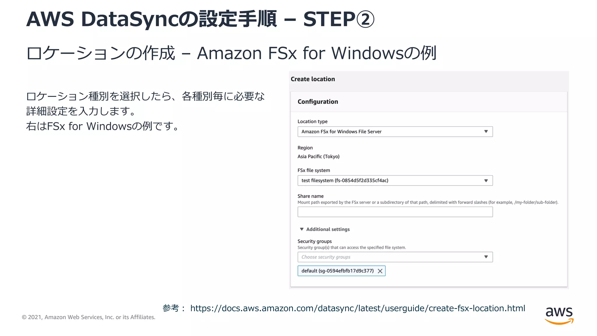 © 2021, Amazon Web Services, Inc. or its Affiliates.
AWS DataSyncの設定手順 – STEP②
ロケーションの作成 – Amazon FSx for Windowsの例
ロケーション種別を選択したら、各種別毎に必要な
詳細設定を入力します。
右はFSx for Windowsの例です。
参考： https://docs.aws.amazon.com/datasync/latest/userguide/create-fsx-location.html
 