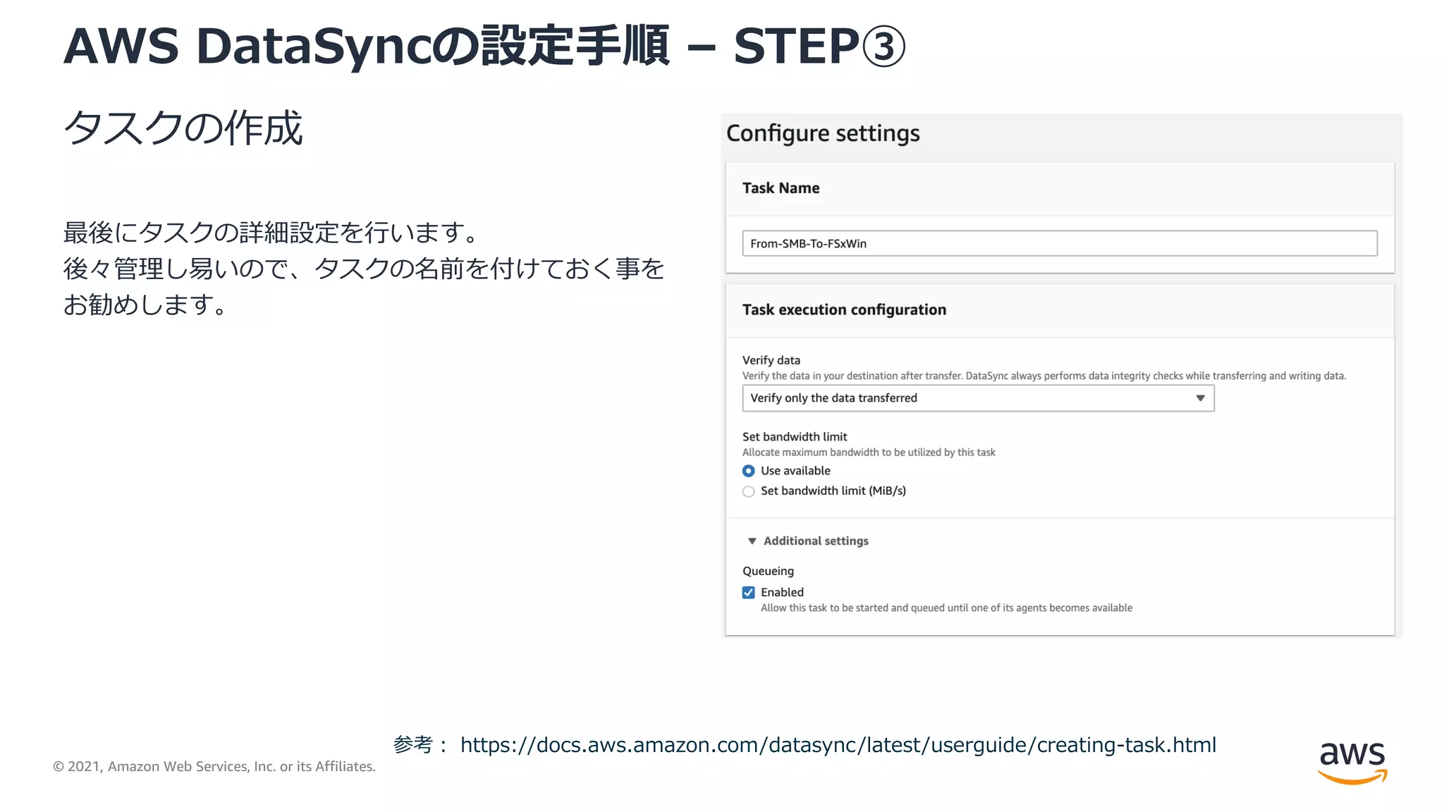 © 2021, Amazon Web Services, Inc. or its Affiliates.
AWS DataSyncの設定手順 – STEP③
タスクの作成
最後にタスクの詳細設定を行います。
後々管理し易いので、タスクの名前を付けておく事を
お勧めします。
参考： https://docs.aws.amazon.com/datasync/latest/userguide/creating-task.html
 