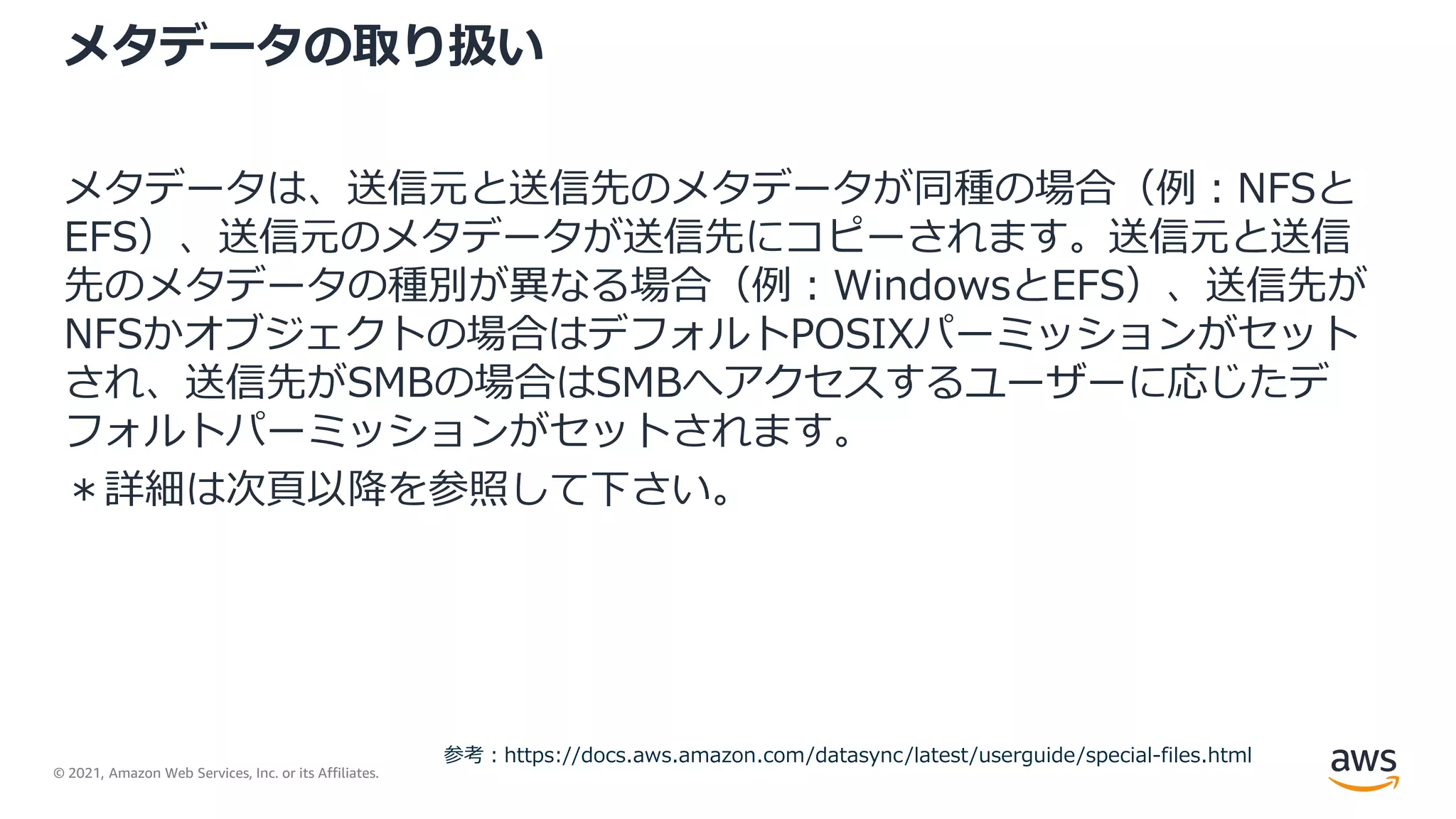 © 2021, Amazon Web Services, Inc. or its Affiliates.
メタデータの取り扱い
メタデータは、送信元と送信先のメタデータが同種の場合（例：NFSと
EFS）、送信元のメタデータが送信先にコピーされます。送信元と送信
先のメタデータの種別が異なる場合（例：WindowsとEFS）、送信先が
NFSかオブジェクトの場合はデフォルトPOSIXパーミッションがセット
され、送信先がSMBの場合はSMBへアクセスするユーザーに応じたデ
フォルトパーミッションがセットされます。
＊詳細は次頁以降を参照して下さい。
参考：https://docs.aws.amazon.com/datasync/latest/userguide/special-files.html
 