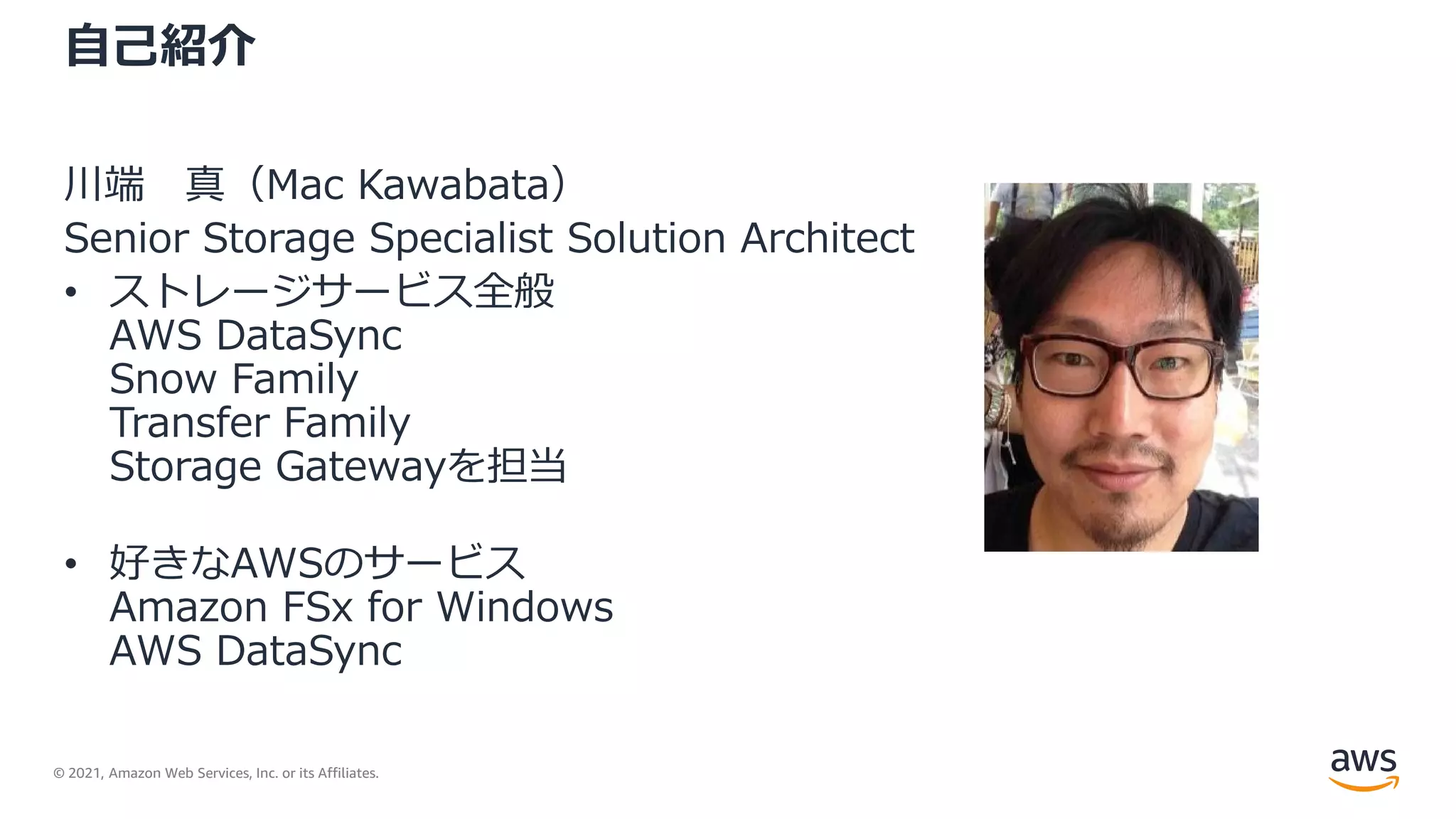 © 2021, Amazon Web Services, Inc. or its Affiliates.
自己紹介
川端 真（Mac Kawabata）
Senior Storage Specialist Solution Architect
• ストレージサービス全般
AWS DataSync
Snow Family
Transfer Family
Storage Gatewayを担当
• 好きなAWSのサービス
Amazon FSx for Windows
AWS DataSync
 