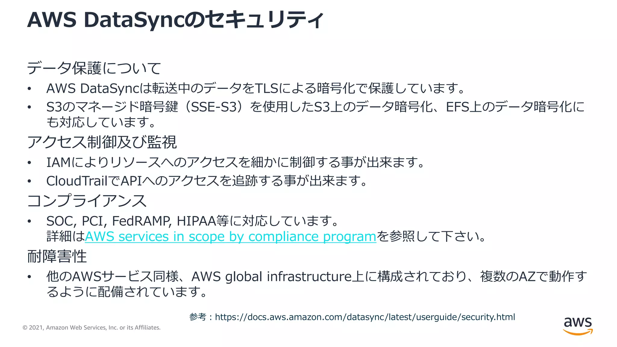 © 2021, Amazon Web Services, Inc. or its Affiliates.
AWS DataSyncのセキュリティ
データ保護について
• AWS DataSyncは転送中のデータをTLSによる暗号化で保護しています。
• S3のマネージド暗号鍵（SSE-S3）を使用したS3上のデータ暗号化、EFS上のデータ暗号化に
も対応しています。
アクセス制御及び監視
• IAMによりリソースへのアクセスを細かに制御する事が出来ます。
• CloudTrailでAPIへのアクセスを追跡する事が出来ます。
コンプライアンス
• SOC, PCI, FedRAMP, HIPAA等に対応しています。
詳細はAWS services in scope by compliance programを参照して下さい。
耐障害性
• 他のAWSサービス同様、AWS global infrastructure上に構成されており、複数のAZで動作す
るように配備されています。
参考：https://docs.aws.amazon.com/datasync/latest/userguide/security.html
 