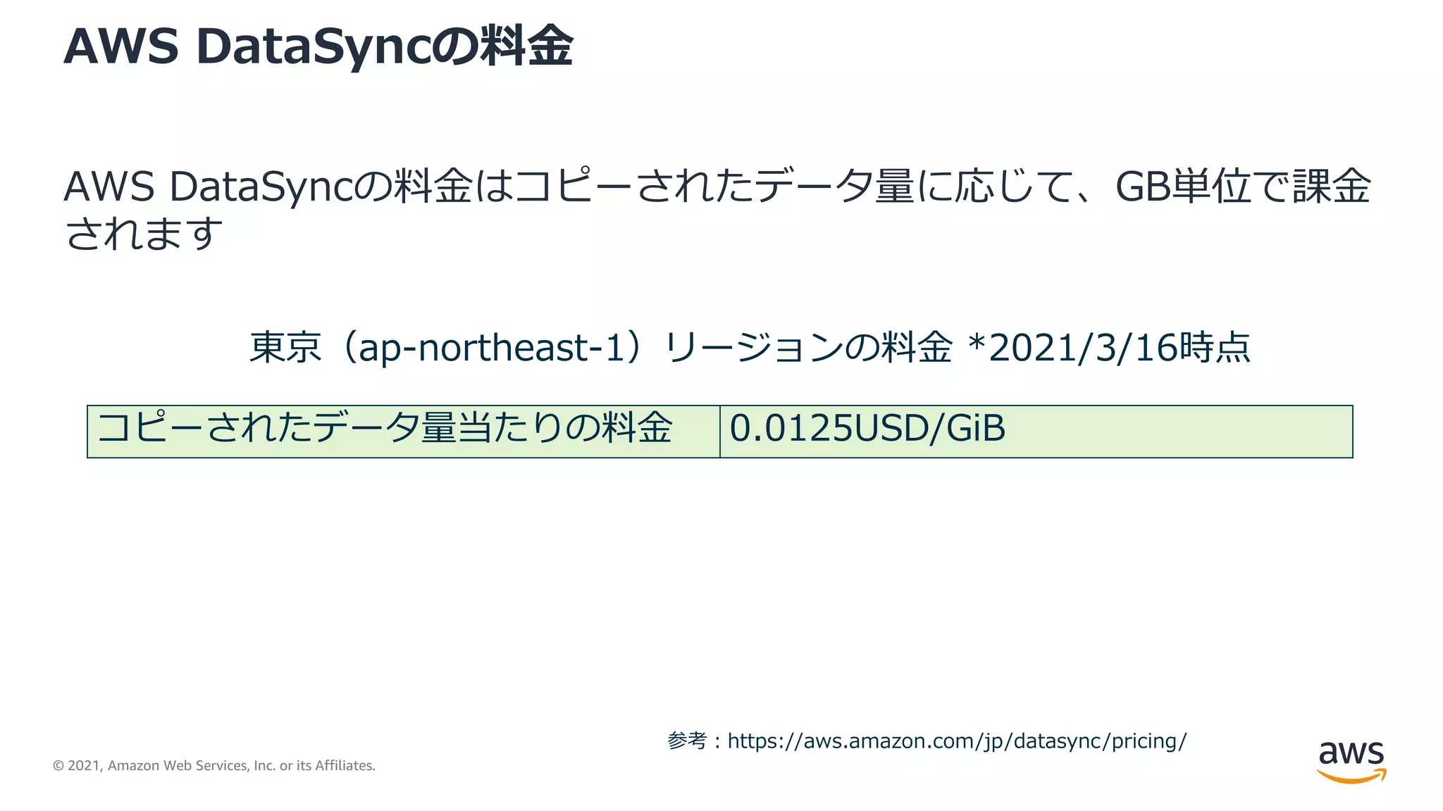 © 2021, Amazon Web Services, Inc. or its Affiliates.
AWS DataSyncの料金
AWS DataSyncの料金はコピーされたデータ量に応じて、GB単位で課金
されます
コピーされたデータ量当たりの料金 0.0125USD/GiB
東京（ap-northeast-1）リージョンの料金 *2021/3/16時点
参考：https://aws.amazon.com/jp/datasync/pricing/
 