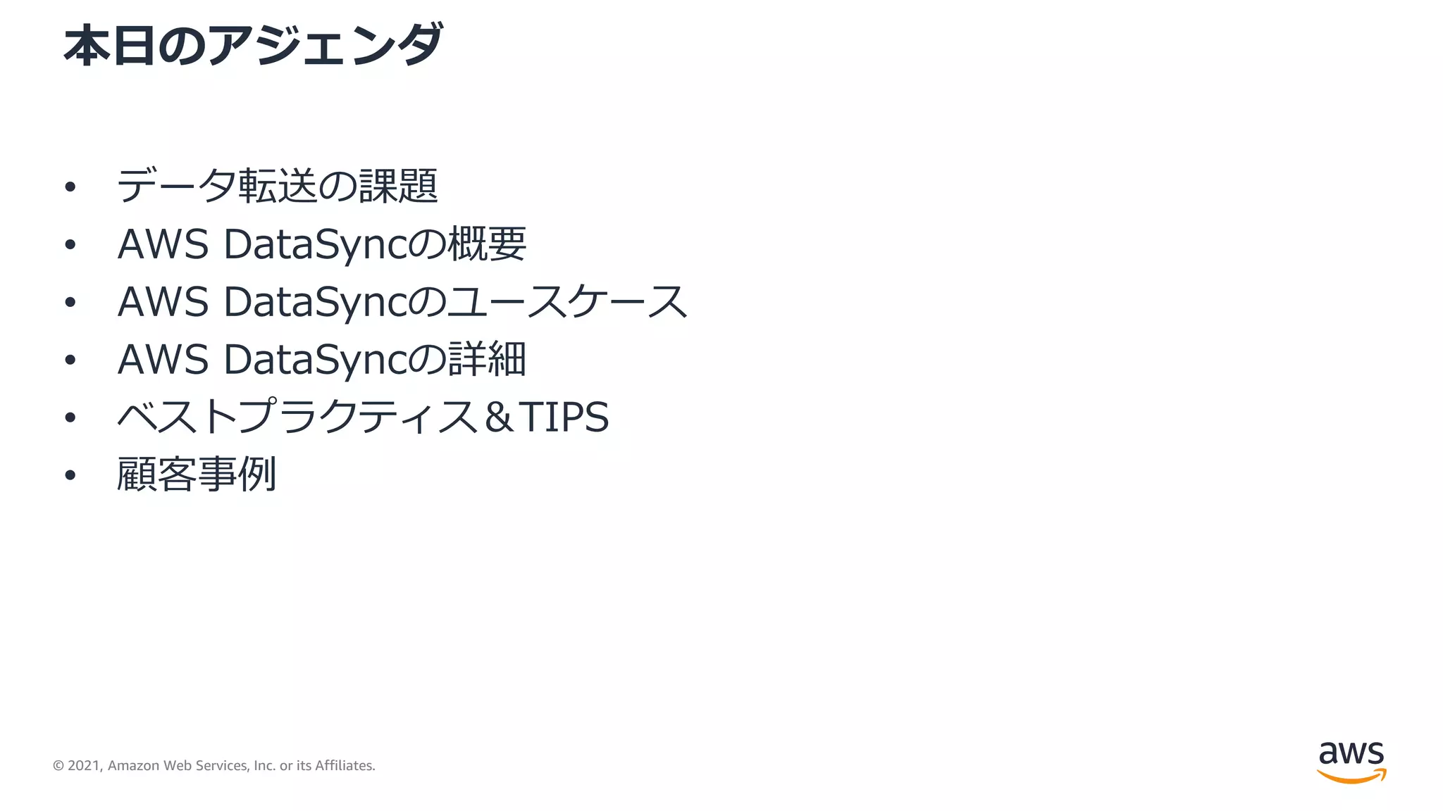 © 2021, Amazon Web Services, Inc. or its Affiliates.
本日のアジェンダ
• データ転送の課題
• AWS DataSyncの概要
• AWS DataSyncのユースケース
• AWS DataSyncの詳細
• ベストプラクティス＆TIPS
• 顧客事例
 