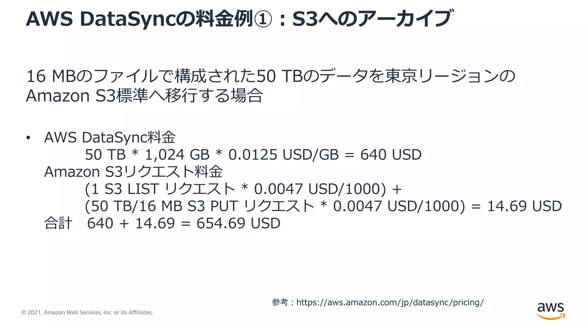 © 2021, Amazon Web Services, Inc. or its Affiliates.
AWS DataSyncの料金例①：S3へのアーカイブ
16 MBのファイルで構成された50 TBのデータを東京リージョンの
Amazon S3標準へ移行する場合
• AWS DataSync料金
50 TB * 1,024 GB * 0.0125 USD/GB = 640 USD
Amazon S3リクエスト料金
(1 S3 LIST リクエスト * 0.0047 USD/1000) +
(50 TB/16 MB S3 PUT リクエスト * 0.0047 USD/1000) = 14.69 USD
合計 640 + 14.69 = 654.69 USD
参考：https://aws.amazon.com/jp/datasync/pricing/
 