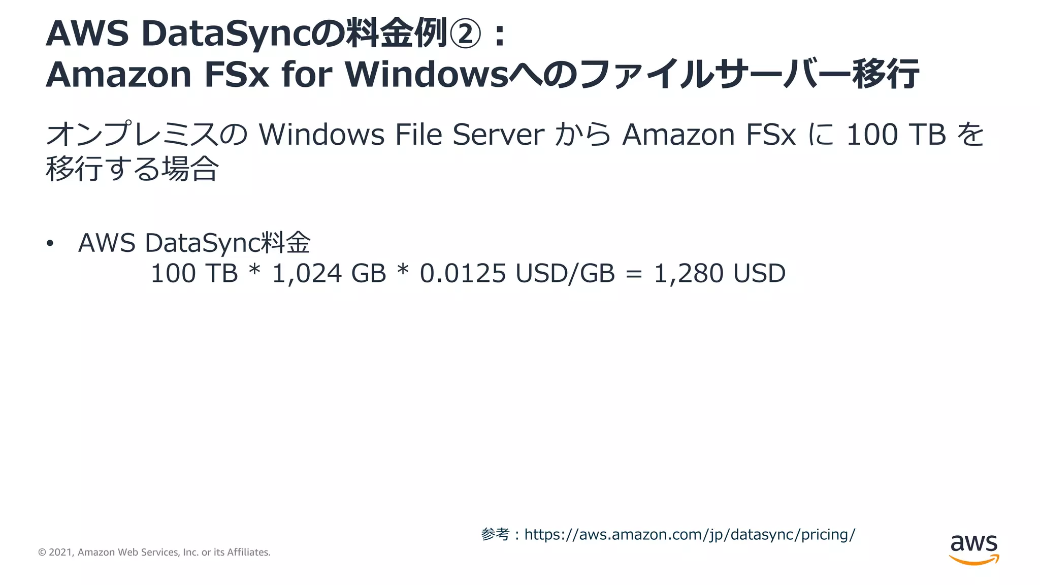 © 2021, Amazon Web Services, Inc. or its Affiliates.
AWS DataSyncの料金例②：
Amazon FSx for Windowsへのファイルサーバー移行
オンプレミスの Windows File Server から Amazon FSx に 100 TB を
移行する場合
• AWS DataSync料金
100 TB * 1,024 GB * 0.0125 USD/GB = 1,280 USD
参考：https://aws.amazon.com/jp/datasync/pricing/
 
