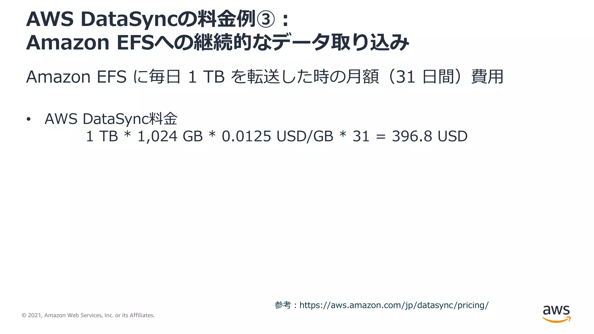 © 2021, Amazon Web Services, Inc. or its Affiliates.
AWS DataSyncの料金例③：
Amazon EFSへの継続的なデータ取り込み
Amazon EFS に毎日 1 TB を転送した時の月額（31 日間）費用
• AWS DataSync料金
1 TB * 1,024 GB * 0.0125 USD/GB * 31 = 396.8 USD
参考：https://aws.amazon.com/jp/datasync/pricing/
 