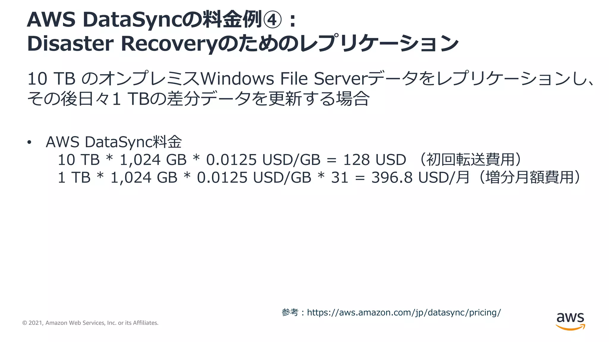 © 2021, Amazon Web Services, Inc. or its Affiliates.
AWS DataSyncの料金例④：
Disaster Recoveryのためのレプリケーション
10 TB のオンプレミスWindows File Serverデータをレプリケーションし、
その後日々1 TBの差分データを更新する場合
• AWS DataSync料金
10 TB * 1,024 GB * 0.0125 USD/GB = 128 USD （初回転送費用）
1 TB * 1,024 GB * 0.0125 USD/GB * 31 = 396.8 USD/月（増分月額費用）
参考：https://aws.amazon.com/jp/datasync/pricing/
 
