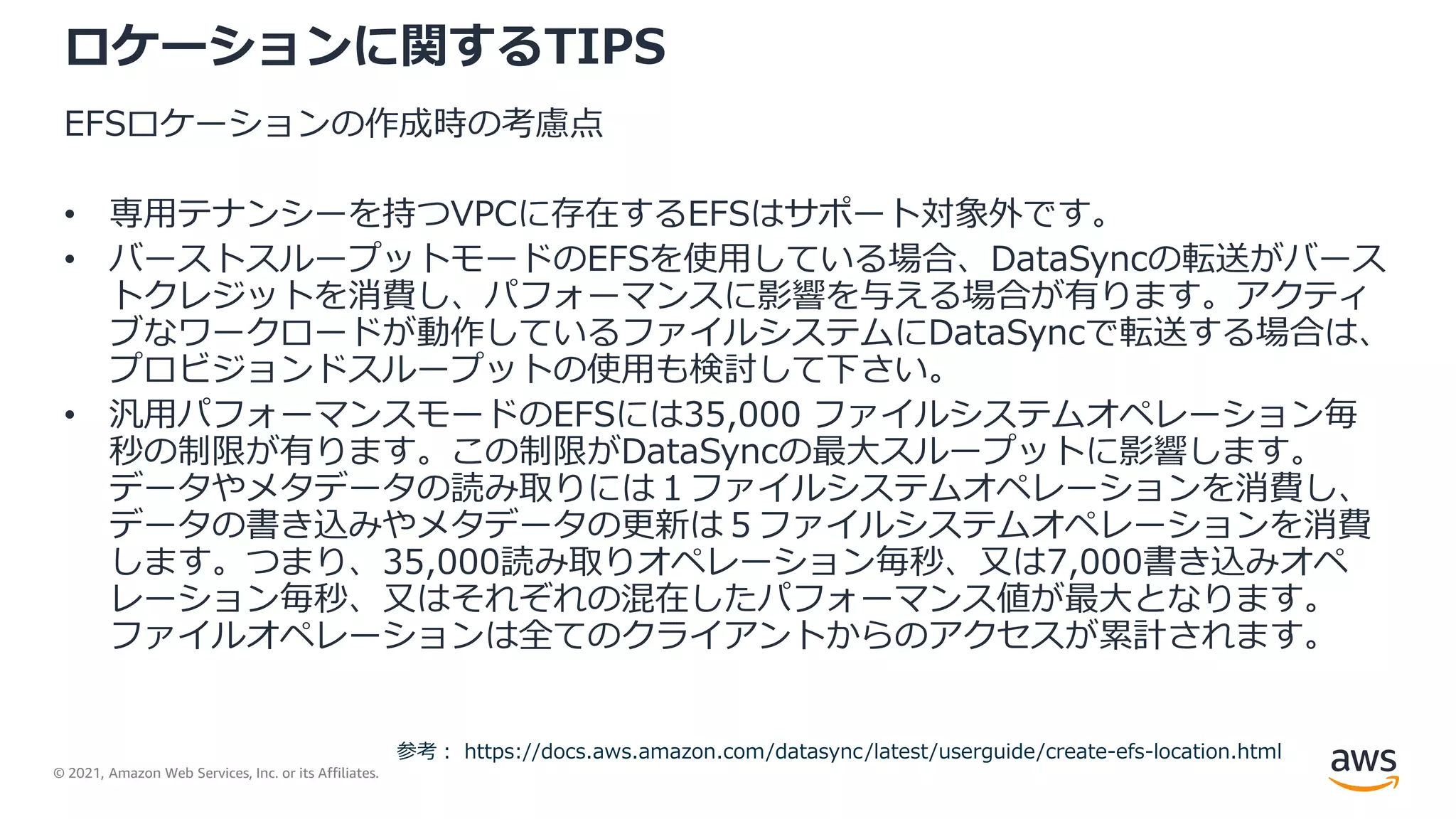 © 2021, Amazon Web Services, Inc. or its Affiliates.
ロケーションに関するTIPS
EFSロケーションの作成時の考慮点
• 専用テナンシーを持つVPCに存在するEFSはサポート対象外です。
• バーストスループットモードのEFSを使用している場合、DataSyncの転送がバース
トクレジットを消費し、パフォーマンスに影響を与える場合が有ります。アクティ
ブなワークロードが動作しているファイルシステムにDataSyncで転送する場合は、
プロビジョンドスループットの使用も検討して下さい。
• 汎用パフォーマンスモードのEFSには35,000 ファイルシステムオペレーション毎
秒の制限が有ります。この制限がDataSyncの最大スループットに影響します。
データやメタデータの読み取りには１ファイルシステムオペレーションを消費し、
データの書き込みやメタデータの更新は５ファイルシステムオペレーションを消費
します。つまり、35,000読み取りオペレーション毎秒、又は7,000書き込みオペ
レーション毎秒、又はそれぞれの混在したパフォーマンス値が最大となります。
ファイルオペレーションは全てのクライアントからのアクセスが累計されます。
参考： https://docs.aws.amazon.com/datasync/latest/userguide/create-efs-location.html
 