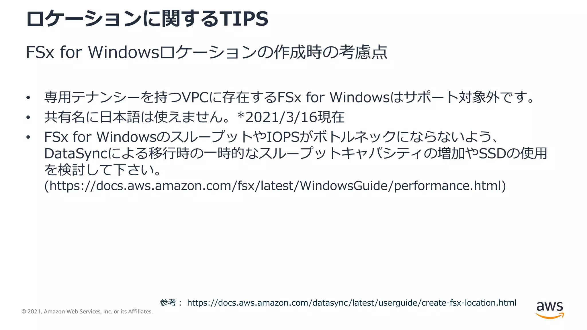 © 2021, Amazon Web Services, Inc. or its Affiliates.
ロケーションに関するTIPS
FSx for Windowsロケーションの作成時の考慮点
• 専用テナンシーを持つVPCに存在するFSx for Windowsはサポート対象外です。
• 共有名に日本語は使えません。*2021/3/16現在
• FSx for WindowsのスループットやIOPSがボトルネックにならないよう、
DataSyncによる移行時の一時的なスループットキャパシティの増加やSSDの使用
を検討して下さい。
(https://docs.aws.amazon.com/fsx/latest/WindowsGuide/performance.html)
参考： https://docs.aws.amazon.com/datasync/latest/userguide/create-fsx-location.html
 