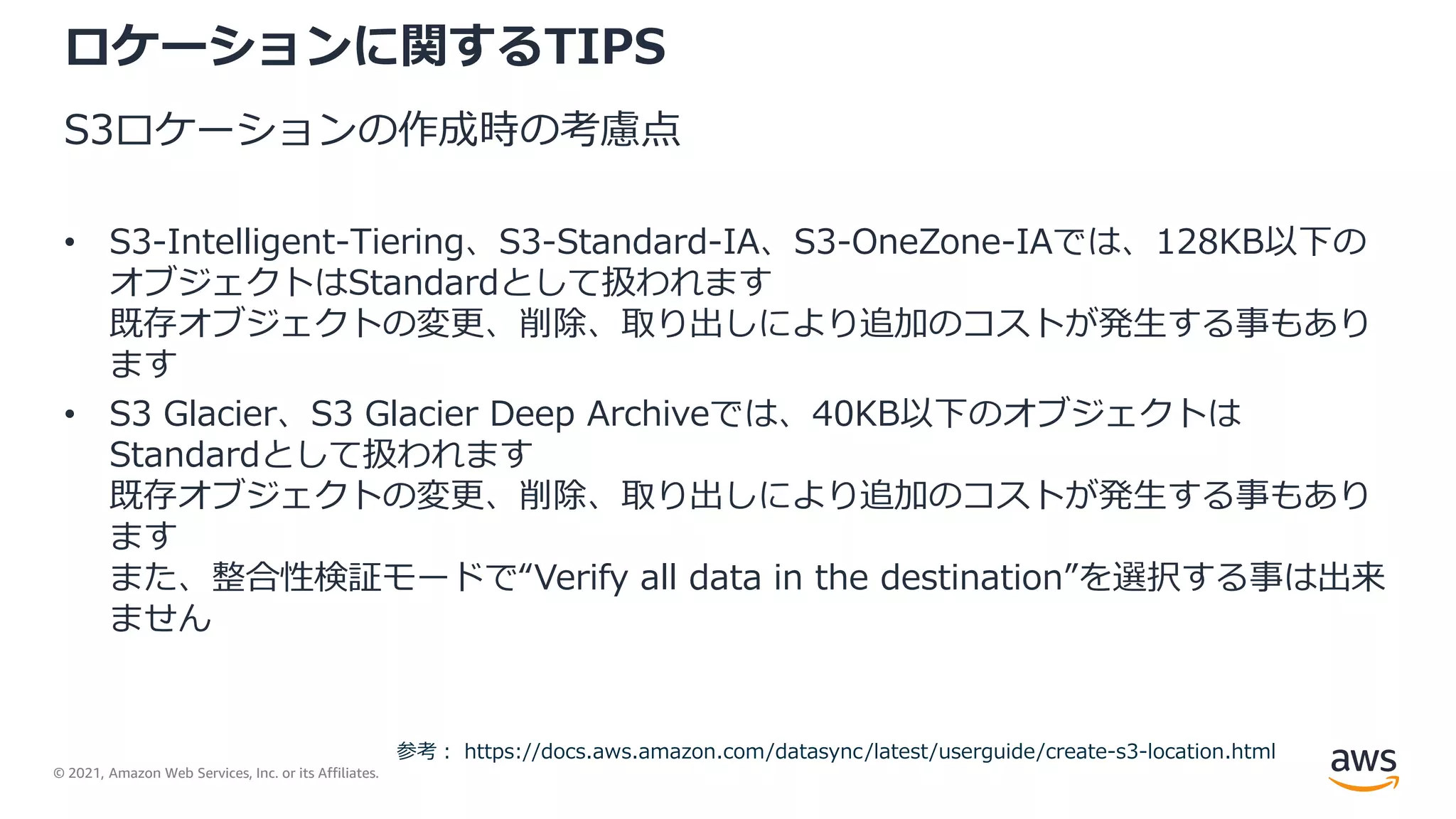 © 2021, Amazon Web Services, Inc. or its Affiliates.
ロケーションに関するTIPS
S3ロケーションの作成時の考慮点
• S3-Intelligent-Tiering、S3-Standard-IA、S3-OneZone-IAでは、128KB以下の
オブジェクトはStandardとして扱われます
既存オブジェクトの変更、削除、取り出しにより追加のコストが発生する事もあり
ます
• S3 Glacier、S3 Glacier Deep Archiveでは、40KB以下のオブジェクトは
Standardとして扱われます
既存オブジェクトの変更、削除、取り出しにより追加のコストが発生する事もあり
ます
また、整合性検証モードで“Verify all data in the destination”を選択する事は出来
ません
参考： https://docs.aws.amazon.com/datasync/latest/userguide/create-s3-location.html
 
