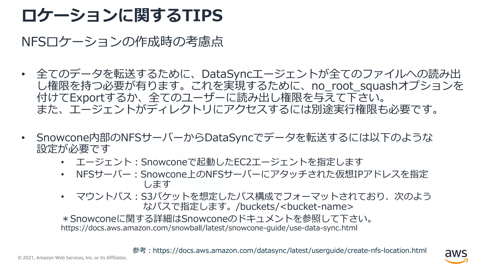 © 2021, Amazon Web Services, Inc. or its Affiliates.
ロケーションに関するTIPS
NFSロケーションの作成時の考慮点
• 全てのデータを転送するために、DataSyncエージェントが全てのファイルへの読み出
し権限を持つ必要が有ります。これを実現するために、no_root_squashオプションを
付けてExportするか、全てのユーザーに読み出し権限を与えて下さい。
また、エージェントがディレクトリにアクセスするには別途実行権限も必要です。
• Snowcone内部のNFSサーバーからDataSyncでデータを転送するには以下のような
設定が必要です
• エージェント：Snowconeで起動したEC2エージェントを指定します
• NFSサーバー：Snowcone上のNFSサーバーにアタッチされた仮想IPアドレスを指定
します
• マウントパス：S3バケットを想定したパス構成でフォーマットされており、次のよう
なパスで指定します。/buckets/<bucket-name>
＊Snowconeに関する詳細はSnowconeのドキュメントを参照して下さい。
https://docs.aws.amazon.com/snowball/latest/snowcone-guide/use-data-sync.html
参考：https://docs.aws.amazon.com/datasync/latest/userguide/create-nfs-location.html
 