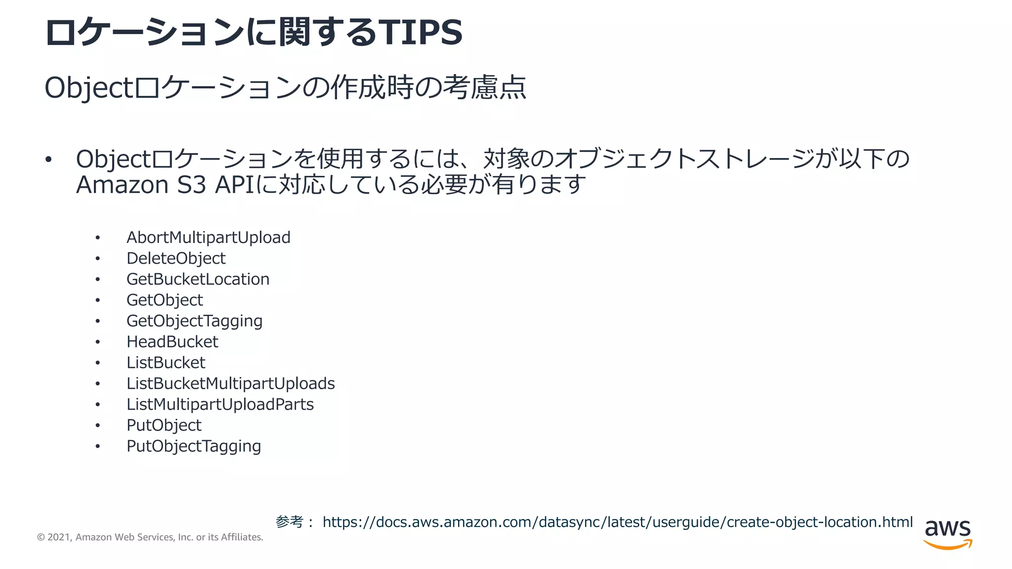 © 2021, Amazon Web Services, Inc. or its Affiliates.
ロケーションに関するTIPS
Objectロケーションの作成時の考慮点
• Objectロケーションを使用するには、対象のオブジェクトストレージが以下の
Amazon S3 APIに対応している必要が有ります
• AbortMultipartUpload
• DeleteObject
• GetBucketLocation
• GetObject
• GetObjectTagging
• HeadBucket
• ListBucket
• ListBucketMultipartUploads
• ListMultipartUploadParts
• PutObject
• PutObjectTagging
参考： https://docs.aws.amazon.com/datasync/latest/userguide/create-object-location.html
 