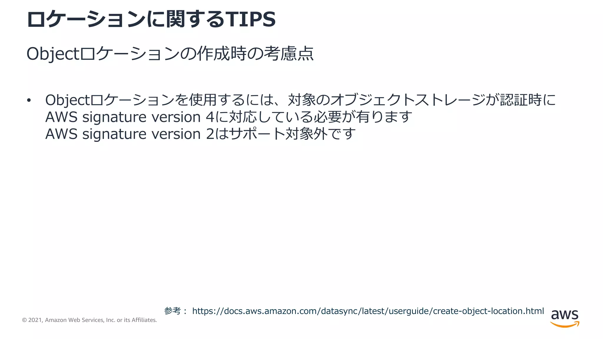 © 2021, Amazon Web Services, Inc. or its Affiliates.
ロケーションに関するTIPS
Objectロケーションの作成時の考慮点
• Objectロケーションを使用するには、対象のオブジェクトストレージが認証時に
AWS signature version 4に対応している必要が有ります
AWS signature version 2はサポート対象外です
参考： https://docs.aws.amazon.com/datasync/latest/userguide/create-object-location.html
 