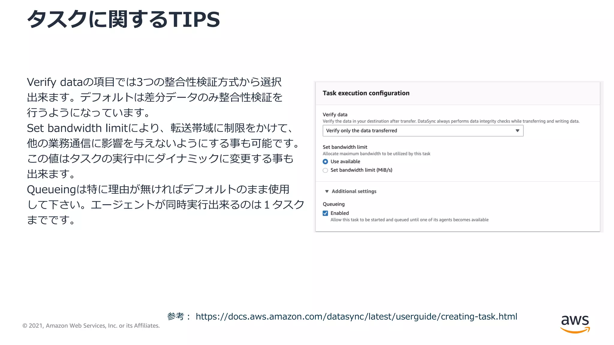 © 2021, Amazon Web Services, Inc. or its Affiliates.
タスクに関するTIPS
Verify dataの項目では3つの整合性検証方式から選択
出来ます。デフォルトは差分データのみ整合性検証を
行うようになっています。
Set bandwidth limitにより、転送帯域に制限をかけて、
他の業務通信に影響を与えないようにする事も可能です。
この値はタスクの実行中にダイナミックに変更する事も
出来ます。
Queueingは特に理由が無ければデフォルトのまま使用
して下さい。エージェントが同時実行出来るのは１タスク
までです。
参考： https://docs.aws.amazon.com/datasync/latest/userguide/creating-task.html
 