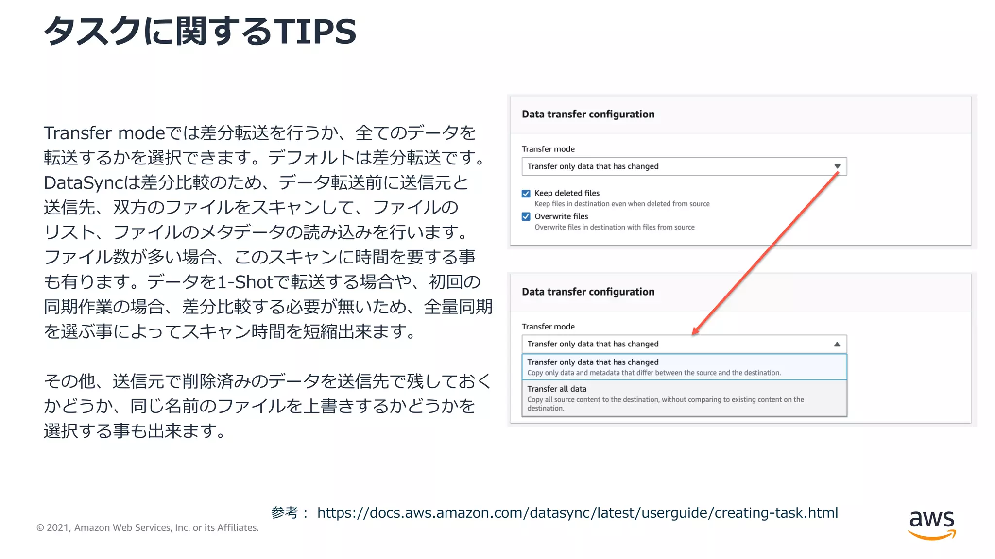 © 2021, Amazon Web Services, Inc. or its Affiliates.
タスクに関するTIPS
Transfer modeでは差分転送を行うか、全てのデータを
転送するかを選択できます。デフォルトは差分転送です。
DataSyncは差分比較のため、データ転送前に送信元と
送信先、双方のファイルをスキャンして、ファイルの
リスト、ファイルのメタデータの読み込みを行います。
ファイル数が多い場合、このスキャンに時間を要する事
も有ります。データを1-Shotで転送する場合や、初回の
同期作業の場合、差分比較する必要が無いため、全量同期
を選ぶ事によってスキャン時間を短縮出来ます。
その他、送信元で削除済みのデータを送信先で残しておく
かどうか、同じ名前のファイルを上書きするかどうかを
選択する事も出来ます。
参考： https://docs.aws.amazon.com/datasync/latest/userguide/creating-task.html
 