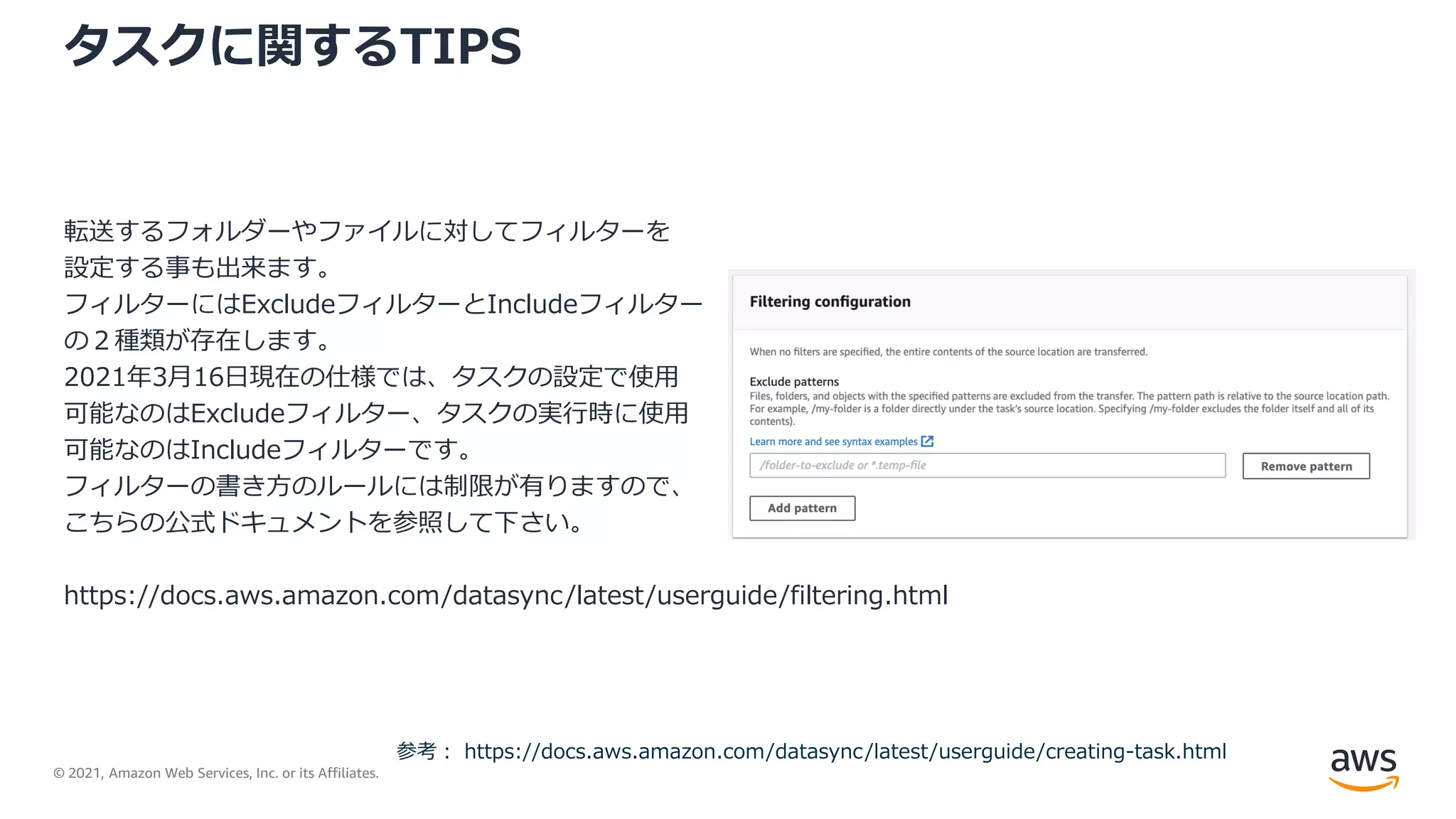 © 2021, Amazon Web Services, Inc. or its Affiliates.
タスクに関するTIPS
転送するフォルダーやファイルに対してフィルターを
設定する事も出来ます。
フィルターにはExcludeフィルターとIncludeフィルター
の２種類が存在します。
2021年3月16日現在の仕様では、タスクの設定で使用
可能なのはExcludeフィルター、タスクの実行時に使用
可能なのはIncludeフィルターです。
フィルターの書き方のルールには制限が有りますので、
こちらの公式ドキュメントを参照して下さい。
https://docs.aws.amazon.com/datasync/latest/userguide/filtering.html
参考： https://docs.aws.amazon.com/datasync/latest/userguide/creating-task.html
 