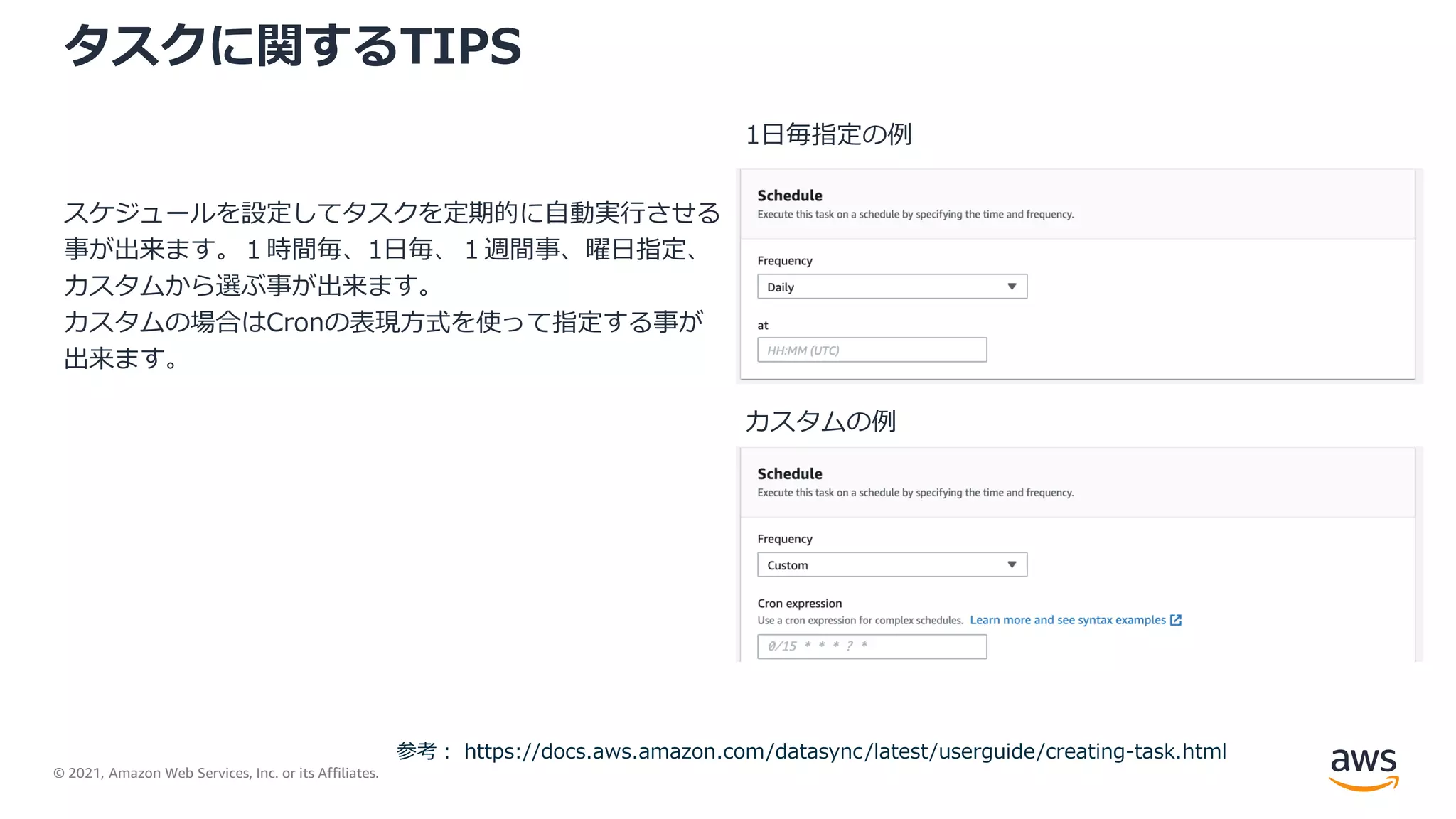 © 2021, Amazon Web Services, Inc. or its Affiliates.
タスクに関するTIPS
スケジュールを設定してタスクを定期的に自動実行させる
事が出来ます。１時間毎、1日毎、１週間事、曜日指定、
カスタムから選ぶ事が出来ます。
カスタムの場合はCronの表現方式を使って指定する事が
出来ます。
参考： https://docs.aws.amazon.com/datasync/latest/userguide/creating-task.html
1日毎指定の例
カスタムの例
 