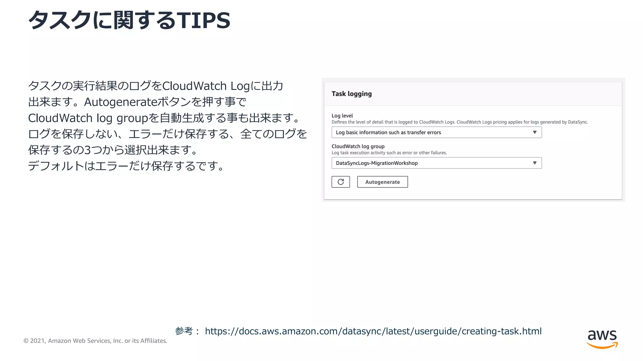 © 2021, Amazon Web Services, Inc. or its Affiliates.
タスクに関するTIPS
タスクの実行結果のログをCloudWatch Logに出力
出来ます。Autogenerateボタンを押す事で
CloudWatch log groupを自動生成する事も出来ます。
ログを保存しない、エラーだけ保存する、全てのログを
保存するの3つから選択出来ます。
デフォルトはエラーだけ保存するです。
参考： https://docs.aws.amazon.com/datasync/latest/userguide/creating-task.html
 